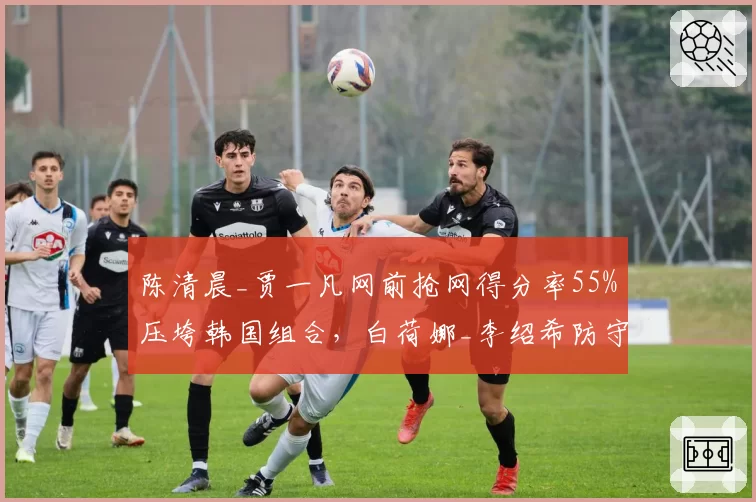陈清晨_贾一凡网前抢网得分率55%压垮韩国组合,白荷娜_李绍希防守反击成功率仅38%