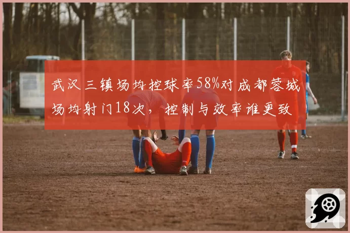 武汉三镇场均控球率58%对成都蓉城场均射门18次,控制与效率谁更致命