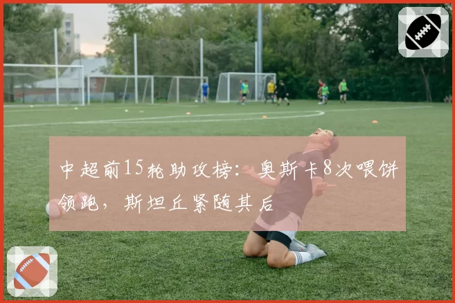 中超前15轮助攻榜：奥斯卡8次喂饼领跑，斯坦丘紧随其后