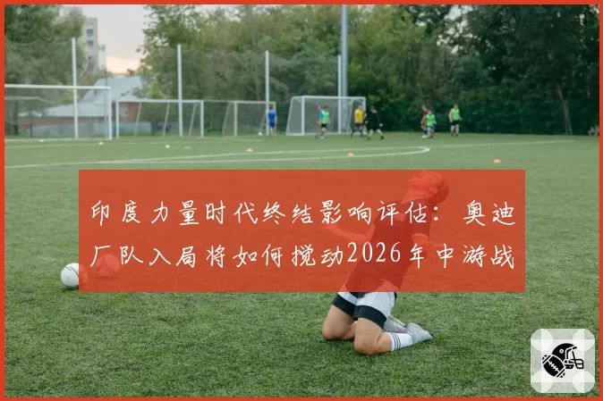 印度力量时代终结影响评估：奥迪厂队入局将如何搅动2026年中游战局？