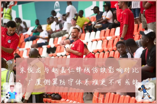 朱俊龙与赵嘉仁锋线伤缺影响对比:广厦侧翼防守体系谁更不可或缺?