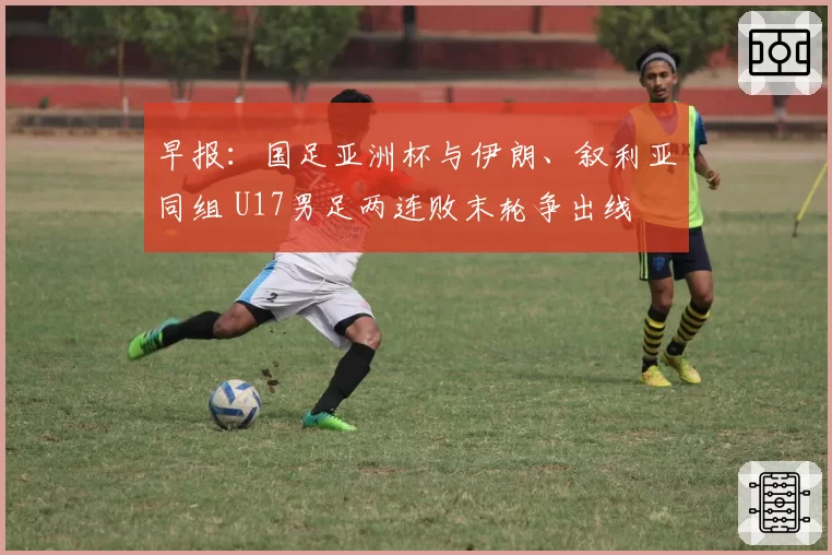 早报：国足亚洲杯与伊朗、叙利亚同组 U17男足两连败末轮争出线