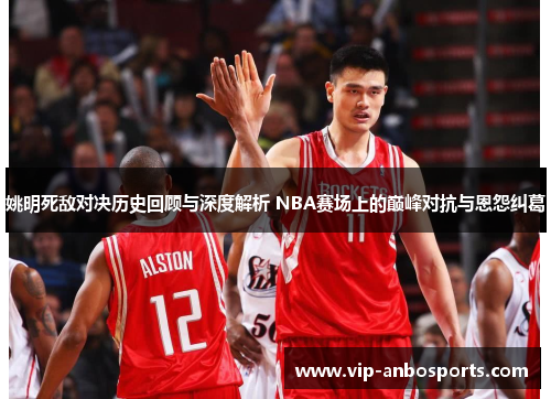 姚明死敌对决历史回顾与深度解析 NBA赛场上的巅峰对抗与恩怨纠葛