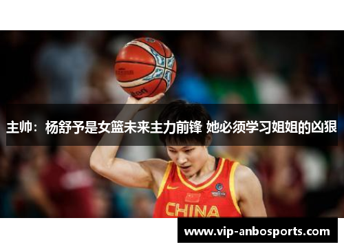 主帅：杨舒予是女篮未来主力前锋 她必须学习姐姐的凶狠